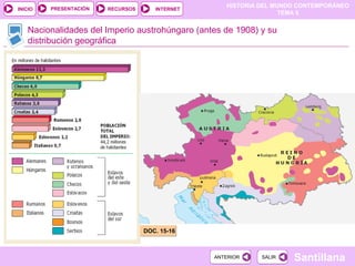 HISTORIA DEL MUNDO CONTEMPORÁNEO
TEMA 5
RECURSOS INTERNETPRESENTACIÓN
Santillana
INICIO
SALIRSALIRANTERIORANTERIOR
Nacionalidades del Imperio austrohúngaro (antes de 1908) y su
distribución geográfica
DOC. 15-16DOC. 15-16
 