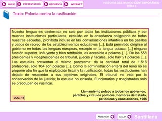 HISTORIA DEL MUNDO CONTEMPORÁNEO
TEMA 5
RECURSOS INTERNETPRESENTACIÓN
Santillana
INICIO
SALIRSALIRANTERIORANTERIOR
Texto: Polonia contra la rusificación
Nuestra lengua es desterrada no solo por todas las instituciones públicas y por
muchas instituciones particulares, excluida en la enseñanza obligatoria de todas
nuestras escuelas, prohibida incluso en las conversaciones infantiles en los pasillos
y patios de recreo de los establecimientos educativos [...]. Está permitido dirigirse al
gobierno en todas las lenguas europeas, excepto en la lengua polaca. [...] ninguna
función superior, influyente y bien retribuida, es accesible a polacos [...]. De los 558
presidentes y vicepresidentes de tribunal, jueces y fiscales, solo hay 21 polacos [...].
Las escuelas presentan el mismo panorama: de la cantidad total de 1.516
profesores, solo 164 son polacos [...]. Como la administración entera del reino no se
propone otro fin que la explotación fiscal y la rusificación, todas las instituciones han
dejado de responder a sus objetivos originales. El tribunal no vela por la
conservación de la justicia; la escuela no enseña. Funcionarios y magistrados solo
se preocupan de rusificar.
Llamamiento polaco a todos los gobiernos,
partidos y círculos políticos, hombres de Estado,
periódicos y asociaciones, 1905DOC. 19DOC. 19
 