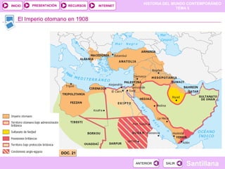 HISTORIA DEL MUNDO CONTEMPORÁNEO
TEMA 5
RECURSOS INTERNETPRESENTACIÓN
Santillana
INICIO
SALIRSALIRANTERIORANTERIOR
El Imperio otomano en 1908
DOC. 21DOC. 21
 