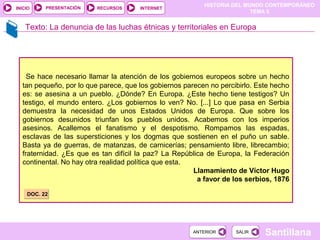 HISTORIA DEL MUNDO CONTEMPORÁNEO
TEMA 5
RECURSOS INTERNETPRESENTACIÓN
Santillana
INICIO
SALIRSALIRANTERIORANTERIOR
Texto: La denuncia de las luchas étnicas y territoriales en Europa
Se hace necesario llamar la atención de los gobiernos europeos sobre un hecho
tan pequeño, por lo que parece, que los gobiernos parecen no percibirlo. Este hecho
es: se asesina a un pueblo. ¿Dónde? En Europa. ¿Este hecho tiene testigos? Un
testigo, el mundo entero. ¿Los gobiernos lo ven? No. [...] Lo que pasa en Serbia
demuestra la necesidad de unos Estados Unidos de Europa. Que sobre los
gobiernos desunidos triunfan los pueblos unidos. Acabemos con los imperios
asesinos. Acallemos el fanatismo y el despotismo. Rompamos las espadas,
esclavas de las supersticiones y los dogmas que sostienen en el puño un sable.
Basta ya de guerras, de matanzas, de carnicerías; pensamiento libre, librecambio;
fraternidad. ¿Es que es tan difícil la paz? La República de Europa, la Federación
continental. No hay otra realidad política que esta.
Llamamiento de Víctor Hugo
a favor de los serbios, 1876
DOC. 22DOC. 22
 