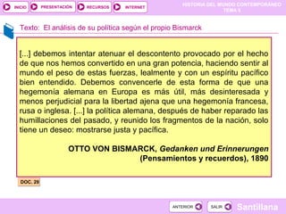 HISTORIA DEL MUNDO CONTEMPORÁNEO
TEMA 5
RECURSOS INTERNETPRESENTACIÓN
Santillana
INICIO
SALIRSALIRANTERIORANTERIOR
Texto: El análisis de su política según el propio Bismarck
[...] debemos intentar atenuar el descontento provocado por el hecho
de que nos hemos convertido en una gran potencia, haciendo sentir al
mundo el peso de estas fuerzas, lealmente y con un espíritu pacífico
bien entendido. Debemos convencerle de esta forma de que una
hegemonía alemana en Europa es más útil, más desinteresada y
menos perjudicial para la libertad ajena que una hegemonía francesa,
rusa o inglesa. [...] la política alemana, después de haber reparado las
humillaciones del pasado, y reunido los fragmentos de la nación, solo
tiene un deseo: mostrarse justa y pacífica.
OTTO VON BISMARCK, Gedanken und Erinnerungen
(Pensamientos y recuerdos), 1890
DOC. 29DOC. 29
 