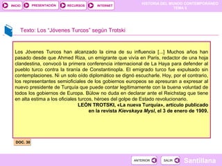 HISTORIA DEL MUNDO CONTEMPORÁNEO
TEMA 5
RECURSOS INTERNETPRESENTACIÓN
Santillana
INICIO
SALIRSALIRANTERIORANTERIOR
Texto: Los “Jóvenes Turcos” según Trotski
DOC. 30DOC. 30
Los Jóvenes Turcos han alcanzado la cima de su influencia [...] Muchos años han
pasado desde que Ahmed Riza, un emigrante que vivía en París, redactor de una hoja
clandestina, convocó la primera conferencia internacional de La Haya para defender al
pueblo turco contra la tiranía de Constantinopla. El emigrado turco fue expulsado sin
contemplaciones. Ni un solo oído diplomático se dignó escucharle. Hoy, por el contrario,
los representantes semioficiales de los gobiernos europeos se apresuran a expresar al
nuevo presidente de Turquía que puede contar legítimamente con la buena voluntad de
todos los gobiernos de Europa. Bülow no duda en declarar ante el Reichstag que tiene
en alta estima a los oficiales turcos, héroes del golpe de Estado revolucionario.
LEÓN TROTSKI, «La nueva Turquía», artículo publicado
en la revista Kievskaya Mysl, el 3 de enero de 1909.
 