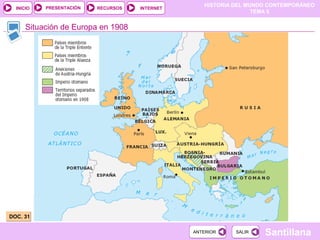 HISTORIA DEL MUNDO CONTEMPORÁNEO
TEMA 5
RECURSOS INTERNETPRESENTACIÓN
Santillana
INICIO
SALIRSALIRANTERIORANTERIOR
Situación de Europa en 1908
DOC. 31DOC. 31
 