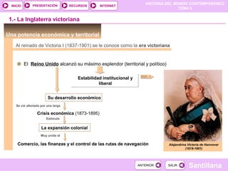 HISTORIA DEL MUNDO CONTEMPORÁNEO
TEMA 5
RECURSOS INTERNETPRESENTACIÓN
Santillana
INICIO
SALIRSALIRANTERIORANTERIOR
Una potencia económica y territorial
DOC. 1
1.- La Inglaterra victoriana
El Reino Unido alcanzó su máximo esplendor (territorial y político)
Su desarrollo económico
Se vió afectado por una larga
Crisis económica (1873-1895)
Alejandrina Victoria de Hannover
(1819-1901)
Al reinado de Victoria I (1837-1901) se le conoce como la era victoriana
Estimuló
La expansión colonial
Estabilidad institucional y
liberal
Estabilidad institucional y
liberal
Muy unida al
Comercio, las finanzas y el control de las rutas de navegación
 