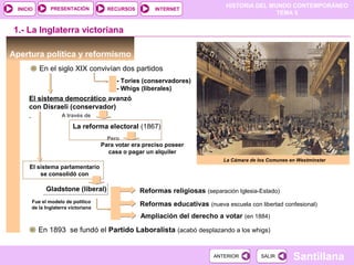 HISTORIA DEL MUNDO CONTEMPORÁNEO
TEMA 5
RECURSOS INTERNETPRESENTACIÓN
Santillana
INICIO
SALIRSALIRANTERIORANTERIOR
Gladstone (liberal)Gladstone (liberal)
Apertura política y reformismo
En el siglo XIX convivían dos partidos
1.- La Inglaterra victoriana
- Tories (conservadores)
- Whigs (liberales)
El sistema democrático avanzó
con Disraeli (conservador)
La reforma electoral (1867)
Para votar era preciso poseer
casa o pagar un alquiler
Pero
El sistema parlamentario
se consolidó con
Fue el modelo de político
de la Inglaterra victoriana
Reformas religiosas (separación Iglesia-Estado)
Reformas educativas (nueva escuela con libertad confesional)
Ampliación del derecho a votar (en 1884)
En 1893 se fundó el Partido Laboralista (acabó desplazando a los whigs)
La Cámara de los Comunes en Westminster
A través de
 