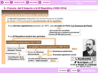 HISTORIA DEL MUNDO CONTEMPORÁNEO
TEMA 5
RECURSOS INTERNETPRESENTACIÓN
Santillana
INICIO
SALIRSALIRANTERIORANTERIOR
En este período destaca el escándalo
político “affaire Dreyfus”
En este período destaca el escándalo
político “affaire Dreyfus”
La república “de los republicanos” (1880-1914)La república “de los republicanos” (1880-1914)
La república conservadora (1871-1879)La república conservadora (1871-1879)
La Francia de la III República (1870-1914)
2.- Francia: del II Imperio a la III República (1852-1914)
La derrota francesa (Napoleón III) contra Prusia en la batalla
de Sedán (1870) precipitó la proclamación de la república
La derrota napoleónica provocó, en 1871, una revuelta en París (La Comuna de París)
- Una revolución socialista.
- Reprimida por el gobierno provisional
francés (20.000 ejecuciones)
- Una revolución socialista.
- Reprimida por el gobierno provisional
francés (20.000 ejecuciones)
La III República tendrá dos períodos
Época muy moderada
(Adolphe Thiers)
Constitución de la
III República (1875)
DOC. 8
Época de reformas
democráticas
Enseñanza estatal laica
Avanzada legislación social
DOC. 7
Proclamaran la
 