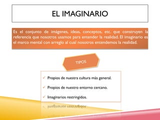 EL IMAGINARIO
Es el conjunto de imágenes, ideas, conceptos, etc. que construyen la
referencia que nosotros usamos para entender la realidad. El imaginario es
el marco mental con arreglo al cual nosotros entendemos la realidad.
 Propios de nuestra cultura más general.
 Propios de nuestro entorno cercano.
 Imaginarios restringidos.
 