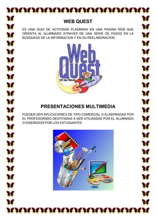 WEB QUEST
ES UNA GUIA DE ACTIVIDAD PLASMADA EN UNA PAGINA WEB QUE
ORIENTA AL ALUMNADO ATRAVES DE UNA SERIE DE PASOS EN LA
BUSQUEDA DE LA INFORMACION Y EN SU REELABORACION
PRESENTACIONES MULTIMEDIA
PUEDEN SER APLICACIONES DE TIPO COMERCIAL O ELABORADAS POR
EL PROFESORADO DESTITADAS A SER UTILISADAS POR EL ALUMNADO
O DISEÑADOS POR LOS ESTUDIANTES
 