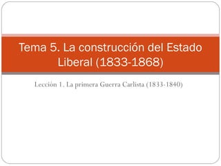 Tema 5. La construcción del Estado
Liberal (1833-1868)
Lección 1. La primera Guerra Carlista (1833-1840)

 