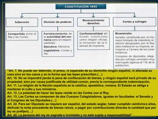 “Art. 7. No puede ser detenido, ni preso, ni separado de su domicilio ningún español, ni allanada su
casa sino en los casos y en la forma que las leyes prescriban.(…)
Art. 10. No se impondrá jamás la pena de confiscación de bienes, y ningún español será privado de su
propiedad, sino por causa justificada de utilidad común, previa la correspondiente indemnización.
Art. 11. La religión de la Nación española es la católica, apostólica, romana. El Estado se obliga a
mantener el culto y sus ministros.
Art. 12. La potestad de hacer las leyes reside en las Cortes con el Rey.
Art. 13. Las Cortes se componen de dos Cuerpos Colegisladores, iguales en facultades: el Senado y
el Congreso de los Diputados.(…)
Art. 22. Para ser Diputado se requiere ser español, del estado seglar, haber cumplido veinticinco años,
disfrutar la renta procedente de bienes raíces, o pagar por contribuciones directas la cantidad que por
ley se prefijen(…)
Art. 42. La persona del rey es sagrada e inviolable y no está sujeta a responsabilidad”

 
