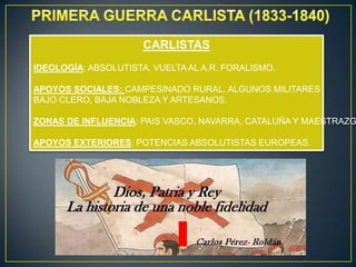 CARLISTAS
IDEOLOGÍA: ABSOLUTISTA, VUELTA AL A.R. FORALISMO.
APOYOS SOCIALES: CAMPESINADO RURAL, ALGUNOS MILITARES
BAJO CLERO, BAJA NOBLEZA Y ARTESANOS.

ZONAS DE INFLUENCIA: PAIS VASCO, NAVARRA, CATALUÑA Y MAESTRAZG
APOYOS EXTERIORES: POTENCIAS ABSOLUTISTAS EUROPEAS.

 