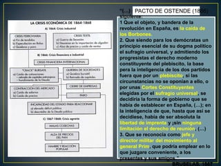 “(…) se acordóDE OSTENDE (1866)
PACTO por unanimidad lo
siguiente:
1 Que el objeto, y bandera de la
revolución en España, es la caída de
los Borbones.
2. Que siendo para los demócratas un
principio esencial de su dogma político
el sufragio universal, y admitiendo los
progresistas el derecho moderno
constituyente del plebiscito, la base
pera la inteligencia de los dos partidos
fuera que por un plebiscito, si las
circunstancias no se oponían a ello, o
por unas Cortes Constituyentes
elegidas por el sufragio universal, se
decidiría la forma de gobierno que se
había de establecer en España, (…); en
la inteligencia de que, hasta que así se
decidiese, había de ser absoluta la
libertad de imprenta y ¡sin ninguna
limitación el derecho de reunión, (…)
3. Que se reconocía como jefe y
director militar del movimiento al
general Prim, que podría emplear en lo
que juzgare conveniente, a los
presentes y sus amigos.”
BRUSELAS, 1867

 