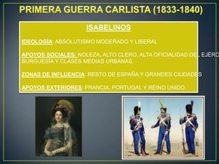 ISABELINOS
IDEOLOGÍA: ABSOLUTISMO MODERADO Y LIBERAL

APOYOS SOCIALES: NOLEZA, ALTO CLERO, ALTA OFICIALIDAD DEL EJÉRC
BURGUESÍA Y CLASES MEDIAS URBANAS.
ZONAS DE INFLUENCIA: RESTO DE ESPAÑA Y GRANDES CIUDADES
APOYOS EXTERIORES: FRANCIA, PORTUGAL Y REINO UNIDO.

 