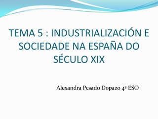 TEMA 5 : INDUSTRIALIZACIÓN E
SOCIEDADE NA ESPAÑA DO
SÉCULO XIX
Alexandra Pesado Dopazo 4º ESO

 