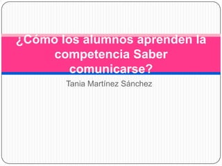 ¿Cómo los alumnos aprenden la
competencia Saber
comunicarse?
Tania Martínez Sánchez

 