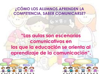 ¿CÓMO LOS ALUMNOS APRENDEN LA
COMPETENCIA, SABER COMUNICARSE?

“Las aulas son escenarios
comunicativos en
los que la educación se orienta al
aprendizaje de la comunicación”.

 