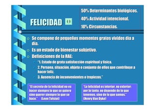 50% Determinantes biológicos.

FELICIDAD
=

=
=

40% Actividad intencional.
10% Circunstancias.

Se compone de pequeños momentos gratos vividos día a
día.
Es un estado de bienestar subjetivo.
Definiciones de la RAE:
• “1. Estado de grata satisfacción espiritual y física.
• 2. Persona, situación, objeto o conjunto de ellos que contribuye a
hacer feliz.
• 3. Ausencia de inconvenientes o tropiezos.”

“El secreto de la felicidad no es
hacer siempre lo que se quiere
sino querer siempre lo que se
hace.” (Leon Tolstoi)

“La felicidad es interior, no exterior;
por lo tanto, no depende de lo que
tenemos, sino de lo que somos.”
(Henry Van Dyke)

 