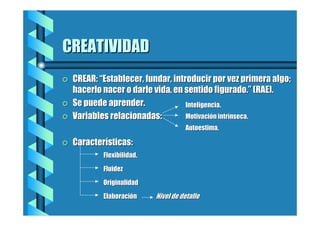 CREATIVIDAD
=

=
=

CREAR: “Establecer, fundar, introducir por vez primera algo;
hacerlo nacer o darle vida, en sentido figurado.” (RAE).
Se puede aprender.
Inteligencia.
Motivación intrínseca.
Variables relacionadas:
Autoestima.

=

Características:
Flexibilidad.
Fluidez
Originalidad
Elaboración

Nivel de detalle

 