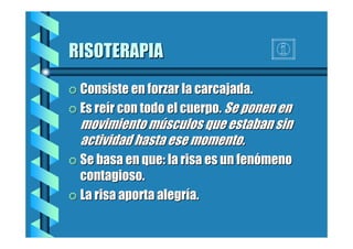 RISOTERAPIA
= Consiste en forzar la carcajada.
= Es reír con todo el cuerpo. Se ponen en

movimiento músculos que estaban sin
actividad hasta ese momento.
= Se basa en que: la risa es un fenómeno

contagioso.
= La risa aporta alegría.

 