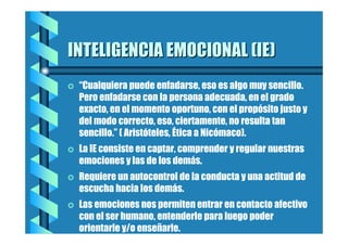 INTELIGENCIA EMOCIONAL (IE)
=

“Cualquiera puede enfadarse, eso es algo muy sencillo.
Pero enfadarse con la persona adecuada, en el grado
exacto, en el momento oportuno, con el propósito justo y
del modo correcto, eso, ciertamente, no resulta tan
sencillo.” ( Aristóteles, Ética a Nicómaco).

=

La IE consiste en captar, comprender y regular nuestras
emociones y las de los demás.

=

Requiere un autocontrol de la conducta y una actitud de
escucha hacia los demás.

=

Las emociones nos permiten entrar en contacto afectivo
con el ser humano, entenderle para luego poder
orientarle y/o enseñarle.

 
