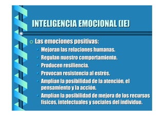 INTELIGENCIA EMOCIONAL (IE)
= Las emociones positivas:

•
•
•
•
•

Mejoran las relaciones humanas.
Regulan nuestro comportamiento.
Producen resiliencia.
Provocan resistencia al estrés.
Amplían la posibilidad de la atención, el
pensamiento y la acción.
• Amplían la posibilidad de mejora de los recursos
físicos, intelectuales y sociales del individuo.

 