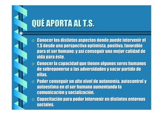 QUÉ APORTA AL T.S.
=

=

=

=

Conocer los distintos aspectos donde puede intervenir el
T.S desde una perspectiva optimista, positiva, favorable
para el ser humano; y así conseguir una mejor calidad de
vida para éste.
Conocer la capacidad que tienen algunos seres humanos
de sobreponerse a las adversidades y sacar partido de
ellas.
Poder conseguir un alto nivel de autonomía, autocontrol y
autoestima en el ser humano aumentando la
comunicación y socialización.
Capacitación para poder intervenir en distintos entornos
sociales.

 