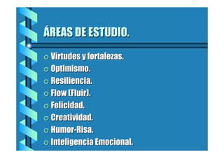 ÁREAS DE ESTUDIO.
= Virtudes y fortalezas.
= Optimismo.
= Resiliencia.
= Flow (Fluir).
= Felicidad.
= Creatividad.
= Humor-Risa.
= Inteligencia Emocional.

 