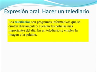 Expresión oral: Hacer un telediario
Los telediarios son programas informativos que se
emiten diariamente y cuentan las noticias más
importantes del día. En un telediario se emplea la
imagen y la palabra.

 