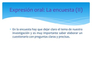 Expresión oral: La encuesta (II)

En la encuesta hay que dejar claro el tema de nuestra
investigación y es muy importante saber elaborar un
cuestionario con preguntas claras y precisas.

 