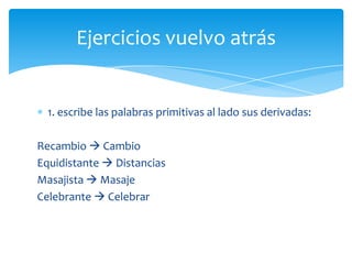 Ejercicios vuelvo atrás

1. escribe las palabras primitivas al lado sus derivadas:
Recambio  Cambio
Equidistante  Distancias
Masajista  Masaje
Celebrante  Celebrar

 