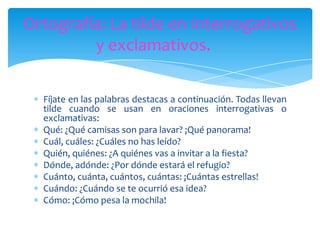 Ortografía: La tilde en interrogativos
y exclamativos.
Fíjate en las palabras destacas a continuación. Todas llevan
tilde cuando se usan en oraciones interrogativas o
exclamativas:
Qué: ¿Qué camisas son para lavar? ¡Qué panorama!
Cuál, cuáles: ¿Cuáles no has leído?
Quién, quiénes: ¿A quiénes vas a invitar a la fiesta?
Dónde, adónde: ¿Por dónde estará el refugio?
Cuánto, cuánta, cuántos, cuántas: ¡Cuántas estrellas!
Cuándo: ¿Cuándo se te ocurrió esa idea?
Cómo: ¡Cómo pesa la mochila!

 