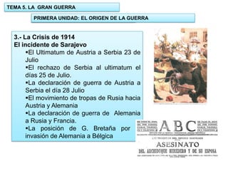 TEMA 5. LA GRAN GUERRA
PRIMERA UNIDAD: EL ORIGEN DE LA GUERRA
1.- UNIDAD: EL ORIGEN DE LA GUERRA

3.- La Crisis de 1914
El incidente de Sarajevo
El Ultimatum de Austria a Serbia 23 de
Julio
El rechazo de Serbia al ultimatum el
días 25 de Julio.
La declaración de guerra de Austria a
Serbia el día 28 Julio
El movimiento de tropas de Rusia hacia
Austria y Alemania
La declaración de guerra de Alemania
a Rusia y Francia.
La posición de G. Bretaña por la
invasión de Alemania a Bélgica

 