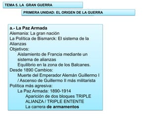 TEMA 5. LA GRAN GUERRA
PRIMERA UNIDAD: EL ORIGEN DE LA GUERRA
1.- UNIDAD: EL ORIGEN DE LA GUERRA

a.- La Paz Armada
Alemania: La gran nación
La Política de Bismarck: El sistema de la
Alianzas
Objetivos:
Aislamiento de Francia mediante un
sistema de alianzas
Equilibrio en la zona de los Balcanes.
Desde 1890 Cambios:
Muerte del Emperador Alemán Guillermo I
/ Ascenso de Guillermo II más militarista
Política más agresiva:
La Paz Armada: 1890-1914
Aparición de dos bloques TRIPLE
ALIANZA / TRIPLE ENTENTE
La carrera de armamentos

 