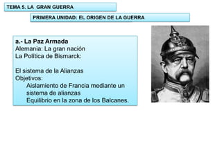 TEMA 5. LA GRAN GUERRA
PRIMERA UNIDAD: EL ORIGEN DE LA GUERRA
1.- UNIDAD: EL ORIGEN DE LA GUERRA

a.- La Paz Armada
Alemania: La gran nación
La Política de Bismarck:
El sistema de la Alianzas
Objetivos:
Aislamiento de Francia mediante un
sistema de alianzas
Equilibrio en la zona de los Balcanes.

 