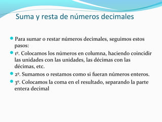 Suma y resta de números decimales
Para sumar o restar números decimales, seguimos estos

pasos:
1º. Colocamos los números en columna, haciendo coincidir
las unidades con las unidades, las décimas con las
décimas, etc.
2º. Sumamos o restamos como si fueran números enteros.
3º. Colocamos la coma en el resultado, separando la parte
entera decimal

 