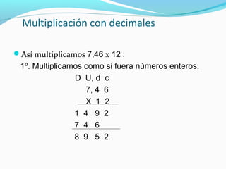 Multiplicación con decimales
Así multiplicamos 7,46 x 12 :

1º. Multiplicamos como si fuera números enteros.
D U, d c
7, 4 6
X 1 2
1 4 9 2
7 4 6
8 9 5 2

 