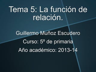 Tema 5: La función de
relación.
Guillermo Muñoz Escudero
Curso: 5º de primaria
Año académico: 2013-14

 