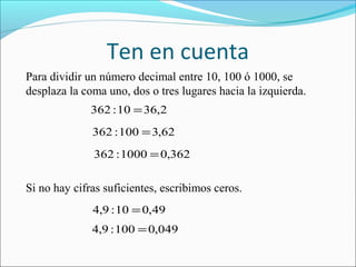 Ten en cuenta
Para dividir un número decimal entre 10, 100 ó 1000, se
desplaza la coma uno, dos o tres lugares hacia la izquierda.
362 : 10 = 36,2
362 : 100 = 3,62
362 : 1000 = 0,362

Si no hay cifras suficientes, escribimos ceros.
4,9 : 10 = 0,49
4,9 : 100 = 0,049

 
