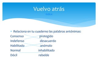 Vuelvo atrás
índice

 Relaciona en tu cuaderno las palabras antónimas:
Consenso
protegido
Indefenso
desacuerdo
Habilitado
anómalo
Normal
inhabilitado
Dócil
rebelde

 
