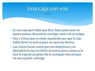Una caja con voz
índice

 Es una caja que habla que dice: Seas quien seas no
quiero peleas. No podrás conmigo veté o sé mi amigo.
 Hay 3 chicos que se están asustando por que la caja
habla Omar se acerca para ver que hay dentro.
 Los chicos hacen como que son detectives y no
descubren lo que es Omar se acerca poco a poco y le
dice la Caja de un grito: No te acerques mas porque
no vas a poder conmigo

 