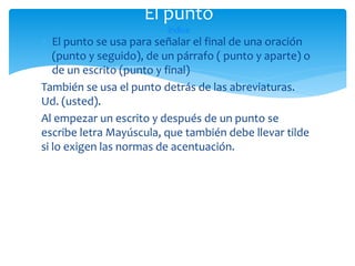 El punto
índice

 El punto se usa para señalar el final de una oración
(punto y seguido), de un párrafo ( punto y aparte) o
de un escrito (punto y final)
También se usa el punto detrás de las abreviaturas.
Ud. (usted).
Al empezar un escrito y después de un punto se
escribe letra Mayúscula, que también debe llevar tilde
si lo exigen las normas de acentuación.

 