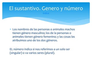 El sustantivo. Genero y número
índice

 Los nombres de las personas o animales machos
tienen género masculino; los de la personas o
animales tienen género femenino; y las cosas las
atribuimos uno de los dos géneros.
EL número indica si nos referimos a un solo ser
(singular) o va varios seres (plural).

 