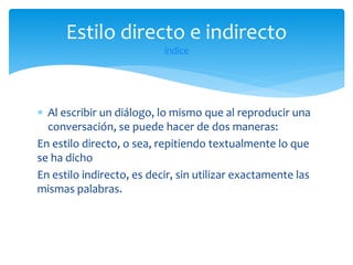 Estilo directo e indirecto
índice

 Al escribir un diálogo, lo mismo que al reproducir una
conversación, se puede hacer de dos maneras:
En estilo directo, o sea, repitiendo textualmente lo que
se ha dicho
En estilo indirecto, es decir, sin utilizar exactamente las
mismas palabras.

 