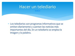 Hacer un telediario
índice

 Los telediarios son programas informativos que se
emiten diariamente y cuentan las noticias más
importantes del día. En un telediario se emplea la
imagen y la palabra.

 