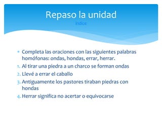 Repaso la unidad
índice

 Completa las oraciones con las siguientes palabras
homófonas: ondas, hondas, errar, herrar.
1. Al tirar una piedra a un charco se forman ondas
2. Llevé a errar el caballo
3. Antiguamente los pastores tiraban piedras con
hondas
4. Herrar significa no acertar o equivocarse

 