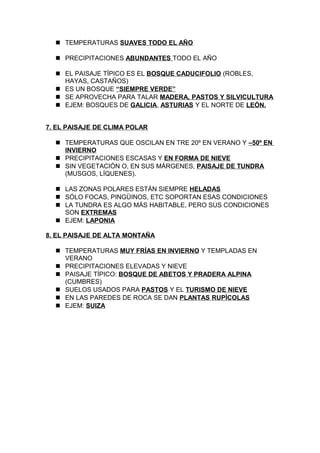  TEMPERATURAS SUAVES TODO EL AÑO
 PRECIPITACIONES ABUNDANTES TODO EL AÑO
 EL PAISAJE TÍPICO ES EL BOSQUE CADUCIFOLIO (ROBLES,
HAYAS, CASTAÑOS)
 ES UN BOSQUE “SIEMPRE VERDE”
 SE APROVECHA PARA TALAR MADERA, PASTOS Y SILVICULTURA
 EJEM: BOSQUES DE GALICIA, ASTURIAS Y EL NORTE DE LEÓN.
7. EL PAISAJE DE CLIMA POLAR
 TEMPERATURAS QUE OSCILAN EN TRE 20º EN VERANO Y –50º EN
INVIERNO
 PRECIPITACIONES ESCASAS Y EN FORMA DE NIEVE
 SIN VEGETACIÓN O, EN SUS MÁRGENES, PAISAJE DE TUNDRA
(MUSGOS, LÍQUENES).
 LAS ZONAS POLARES ESTÁN SIEMPRE HELADAS
 SÓLO FOCAS, PINGÜINOS, ETC SOPORTAN ESAS CONDICIONES
 LA TUNDRA ES ALGO MÁS HABITABLE, PERO SUS CONDICIONES
SON EXTREMAS
 EJEM: LAPONIA
8. EL PAISAJE DE ALTA MONTAÑA
 TEMPERATURAS MUY FRÍAS EN INVIERNO Y TEMPLADAS EN
VERANO
 PRECIPITACIONES ELEVADAS Y NIEVE
 PAISAJE TÍPICO: BOSQUE DE ABETOS Y PRADERA ALPINA
(CUMBRES)
 SUELOS USADOS PARA PASTOS Y EL TURISMO DE NIEVE
 EN LAS PAREDES DE ROCA SE DAN PLANTAS RUPÍCOLAS
 EJEM: SUIZA

 