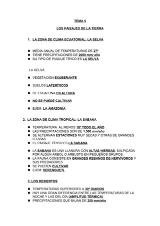 TEMA 5
LOS PAISAJES DE LA TIERRA
1. LA ZONA DE CLIMA ECUATORIAL: LA SELVA
 MEDIA ANUAL DE TEMPERATURAS DE 27º
 TIENE PRECIPITACIONES DE 2000 mm/ año
 SU TIPO DE PAISAJE TÍPICO ES LA SELVA
LA SELVA
 VEGETACIÓN EXUBERANTE
 SUELOS LATERÍTICOS
 SE ESCALONA EN ALTURA
 NO SE PUEDE CULTIVAR
 EJEM: LA AMAZONÍA
2. LA ZONA DE CLIMA TROPICAL: LA SABANA
 TEMPERATURA: AL MENOS 18º TODO EL AÑO
 LAS PRECIPITACIONES SON DE 1.500 mm/año
 SE ALTERNAN ESTACIONES MUY SECAS Y OTRAS DE GRANDES
LLUVIAS
 EL PAISAJE TÍPICO ES LA SABANA
 LA SABANA ES UNA LLANURA CON ALTAS HIERBAS, SALPICADA
POR ALGÚN ÁRBOL O ARBUSTO EN PEQUEÑOS GRUPOS.
 LA FAUNA CONSISTE EN GRANDES REBAÑOS DE HERVÍVOROS Y
SUS PREDADORES
 SE PUEDEN CULTIVAR
 EJEM: SERENGUETI
3. LOS DESIERTOS
 TEMPERATURAS SUPERIORES A 30º DIARIOS
 HAY UNA GRAN DIFERENCIA ENTRE LAS TEMPERATURAS DE LA
NOCHE Y LAS DEL DÍA (AMPLITUD TÉRMICA)
 PRECIPITACIONES QUE BAJAN DE 250 mm/año

 