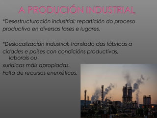 *Desestructuración industrial: repartición do proceso
productivo en diversas fases e lugares.
*Deslocalización industrial: translado das fábricas a
cidades e países con condicións productivas,
laborais ou
xurídicas máis apropiadas.
Falta de recursos enerxéticos.
 