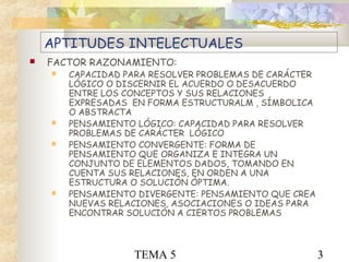 TEMA 5 3
APTITUDES INTELECTUALES
 FACTOR RAZONAMIENTO:
 CAPACIDAD PARA RESOLVER PROBLEMAS DE CARÁCTER
LÓGICO O DISCERNIR EL ACUERDO O DESACUERDO
ENTRE LOS CONCEPTOS Y SUS RELACIONES
EXPRESADAS EN FORMA ESTRUCTURALM , SÍMBOLICA
O ABSTRACTA
 PENSAMIENTO LÓGICO: CAPACIDAD PARA RESOLVER
PROBLEMAS DE CARÁCTER LÓGICO
 PENSAMIENTO CONVERGENTE: FORMA DE
PENSAMIENTO QUE ORGANIZA E INTEGRA UN
CONJUNTO DE ELEMENTOS DADOS, TOMANDO EN
CUENTA SUS RELACIONES, EN ORDEN A UNA
ESTRUCTURA O SOLUCIÓN ÓPTIMA.
 PENSAMIENTO DIVERGENTE: PENSAMIENTO QUE CREA
NUEVAS RELACIONES, ASOCIACIONES O IDEAS PARA
ENCONTRAR SOLUCIÓN A CIERTOS PROBLEMAS
 