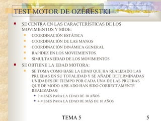 TEMA 5 5
TEST MOTOR DE OZERESTKI
 SE CENTRA EN LAS CARACTERÍSTICAS DE LOS
MOVIMIENTOS Y MIDE:
 COORDINACIÓN ESTÁTICA
 COORDINACIÓN DE LAS MANOS
 COORDINACIÓN DINÁMICA GENERAL
 RAPIDEZ EN LOS MOVIEMIENTOS
 SIMULTANEIDAD DE LOS MOVIMIENTOS
 SE OBTIENE LA EDAD MOTORA:
 SE TOMA COMO BASE LA EDAD QUE HA REALIZADO LAS
PRUEBAS EN SU TOTALIDAD Y SE AÑADE DETERMINADAS
UNIDADES DE TIEMPO POR CADA UNA DE LAS PRUEBAS
QUE DE MODO AISLADO HAN SIDO CORRECTAMENTE
REALIZADAS:
 2 MESES PARA LA EDAD DE 10 AÑOS
 4 MESES PARA LA EDAD DE MÁS DE 10 AÑOS
 